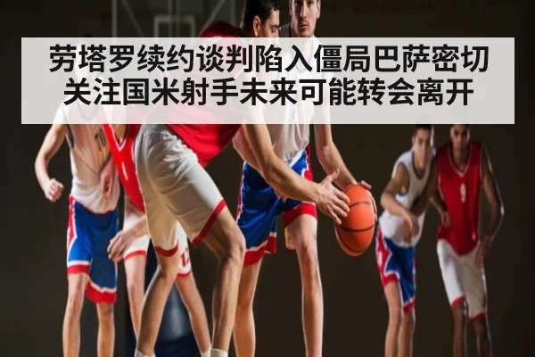 劳塔罗续约谈判陷入僵局巴萨密切关注国米射手未来可能转会离开