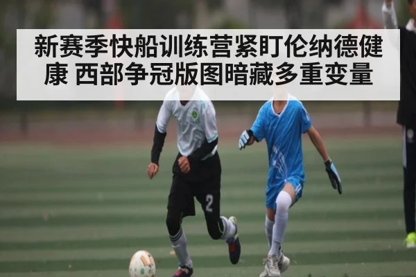 新赛季快船训练营紧盯伦纳德健康 西部争冠版图暗藏多重变量（kaiyun）